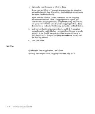 6 – 34 Oracle Inventory User’s Guide
4. Optionally, enter from and to effective dates.
If you enter an Effective From date you cannot use the shipping
method before this date. If you leave this field blank, the shipping
method is valid immediately.
If you enter an Effective To date you cannot use the shipping
method after this date. Once a shipping method expires, you
cannot define shipping networks using the shipping method, but
can query networks that already use the shipping method. If you
do not enter an end date, the shipping method is valid indefinitely.
5. Indicate whether the shipping method is enabled. A shipping
method must be enabled before you can define shipping networks
using it. If you disable a shipping method you cannot use it in
shipping networks, but you can query networks that already use
the shipping method.
6. Save your work.
See Also
QuickCodes, Oracle Applications User’s Guide
Defining Inter–organization Shipping Networks: page 6 – 28
 