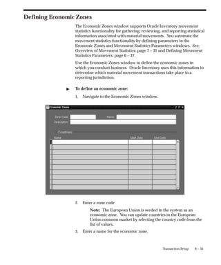 6 – 35
Transaction Setup
Defining Economic Zones
The Economic Zones window supports Oracle Inventory movement
statistics functionality for gathering, reviewing, and reporting statistical
information associated with material movements. You automate the
movement statistics functionality by defining parameters in the
Economic Zones and Movement Statistics Parameters windows. See:
Overview of Movement Statistics: page 7 – 31 and Defining Movement
Statistics Parameters: page 6 – 37.
Use the Economic Zones window to define the economic zones in
which you conduct business. Oracle Inventory uses this information to
determine which material movement transactions take place in a
reporting jurisdiction.
" To define an economic zone:
1. Navigate to the Economic Zones window.
2. Enter a zone code.
Note: The European Union is seeded in the system as an
economic zone. You can update countries in the European
Union common market by selecting the country code from the
list of values.
3. Enter a name for the economic zone.
 