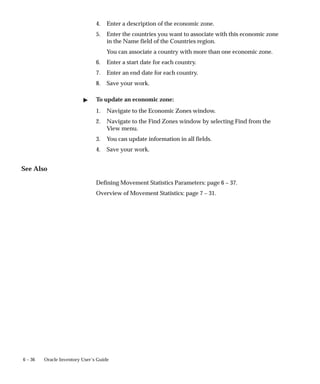 6 – 36 Oracle Inventory User’s Guide
4. Enter a description of the economic zone.
5. Enter the countries you want to associate with this economic zone
in the Name field of the Countries region.
You can associate a country with more than one economic zone.
6. Enter a start date for each country.
7. Enter an end date for each country.
8. Save your work.
" To update an economic zone:
1. Navigate to the Economic Zones window.
2. Navigate to the Find Zones window by selecting Find from the
View menu.
3. You can update information in all fields.
4. Save your work.
See Also
Defining Movement Statistics Parameters: page 6 – 37.
Overview of Movement Statistics: page 7 – 31.
 