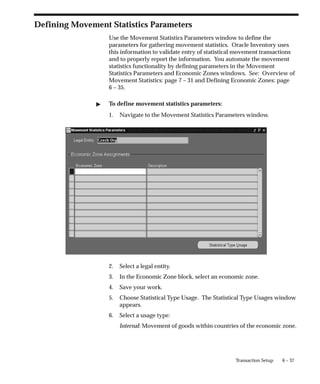 6 – 37
Transaction Setup
Defining Movement Statistics Parameters
Use the Movement Statistics Parameters window to define the
parameters for gathering movement statistics. Oracle Inventory uses
this information to validate entry of statistical movement transactions
and to properly report the information. You automate the movement
statistics functionality by defining parameters in the Movement
Statistics Parameters and Economic Zones windows. See: Overview of
Movement Statistics: page 7 – 31 and Defining Economic Zones: page
6 – 35.
" To define movement statistics parameters:
1. Navigate to the Movement Statistics Parameters window.
2. Select a legal entity.
3. In the Economic Zone block, select an economic zone.
4. Save your work.
5. Choose Statistical Type Usage. The Statistical Type Usages window
appears.
6. Select a usage type:
Internal: Movement of goods within countries of the economic zone.
 