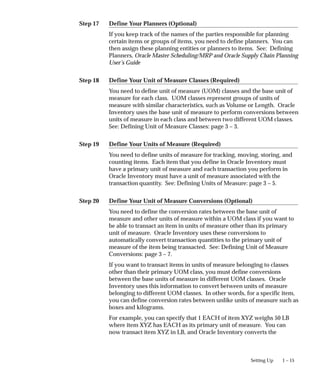 Step 17
Step 18
Step 19
Step 20
1 – 15
Setting Up
Define Your Planners (Optional)
If you keep track of the names of the parties responsible for planning
certain items or groups of items, you need to define planners. You can
then assign these planning entities or planners to items. See: Defining
Planners, Oracle Master Scheduling/MRP and Oracle Supply Chain Planning
User’s Guide
Define Your Unit of Measure Classes (Required)
You need to define unit of measure (UOM) classes and the base unit of
measure for each class. UOM classes represent groups of units of
measure with similar characteristics, such as Volume or Length. Oracle
Inventory uses the base unit of measure to perform conversions between
units of measure in each class and between two different UOM classes.
See: Defining Unit of Measure Classes: page 3 – 3.
Define Your Units of Measure (Required)
You need to define units of measure for tracking, moving, storing, and
counting items. Each item that you define in Oracle Inventory must
have a primary unit of measure and each transaction you perform in
Oracle Inventory must have a unit of measure associated with the
transaction quantity. See: Defining Units of Measure: page 3 – 5.
Define Your Unit of Measure Conversions (Optional)
You need to define the conversion rates between the base unit of
measure and other units of measure within a UOM class if you want to
be able to transact an item in units of measure other than its primary
unit of measure. Oracle Inventory uses these conversions to
automatically convert transaction quantities to the primary unit of
measure of the item being transacted. See: Defining Unit of Measure
Conversions: page 3 – 7.
If you want to transact items in units of measure belonging to classes
other than their primary UOM class, you must define conversions
between the base units of measure in different UOM classes. Oracle
Inventory uses this information to convert between units of measure
belonging to different UOM classes. In other words, for a specific item,
you can define conversion rates between unlike units of measure such as
boxes and kilograms.
For example, you can specify that 1 EACH of item XYZ weighs 50 LB
where item XYZ has EACH as its primary unit of measure. You can
now transact item XYZ in LB, and Oracle Inventory converts the
 