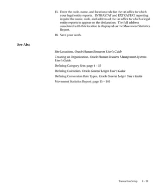 6 – 39
Transaction Setup
15. Enter the code, name, and location code for the tax office to which
your legal entity reports. INTRASTAT and EXTRASTAT reporting
require the name, code, and address of the tax office to which a legal
entity reports to appear on the declaration. The full address
associated with this location is displayed on the Movement Statistics
Report.
16. Save your work.
See Also
Site Locations, Oracle Human Resources User’s Guide
Creating an Organization, Oracle Human Resource Management Systems
User’s Guide.
Defining Category Sets: page 4 – 57
Defining Calendars, Oracle General Ledger User’s Guide
Defining Conversion Rate Types, Oracle General Ledger User’s Guide
Movement Statistics Report: page 15 – 140
 