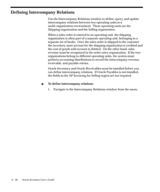 6 – 40 Oracle Inventory User’s Guide
Defining Intercompany Relations
Use the Intercompany Relations window to define, query, and update
intercompany relations between two operating units in a
multi–organization environment. These operating units are the
Shipping organization and the Selling organization.
When a sales order is entered in an operating unit, the shipping
organization is often part of a separate operating unit, belonging to a
separate set of books. Once the sales order is shipped to the customer,
the inventory asset account for the shipping organization is credited and
the cost of goods sold account is debited. On the other hand, sales
revenue must be recognized in the order entry organization. If the two
organizations belong to different operating units, the system must
perform accounting distributions to record the intercompany revenue,
receivable, and payable entries.
Oracle Inventory and Oracle Receivables must be installed before you
can define intercompany relations. If Oracle Payables is not installed,
the fields in the AP Invoicing for Selling region are not required.
" To define intercompany relations:
1. Navigate to the Intercompany Relations window from the menu.
 