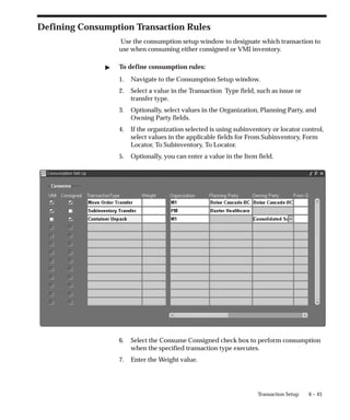 6 – 43
Transaction Setup
Defining Consumption Transaction Rules
Use the consumption setup window to designate which transaction to
use when consuming either consigned or VMI inventory.
" To define consumption rules:
1. Navigate to the Consumption Setup window.
2. Select a value in the Transaction Type field, such as issue or
transfer type.
3. Optionally, select values in the Organization, Planning Party, and
Owning Party fields.
4. If the organization selected is using subinventory or locator control,
select values in the applicable fields for From Subinventory, Form
Locator, To Subinventory, To Locator.
5. Optionally, you can enter a value in the Item field.
6. Select the Consume Consigned check box to perform consumption
when the specified transaction type executes.
7. Enter the Weight value.
 