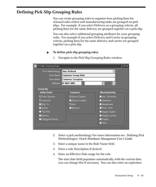 6 – 45
Transaction Setup
Defining Pick Slip Grouping Rules
You can create grouping rules to organize how picking lines for
released sales orders and manufacturing tasks are grouped on pick
slips. For example, if you select Delivery as a grouping criteria, all
picking lines for the same delivery are grouped together on a pick slip.
You can also select additional grouping attributes for your grouping
rules. For example if you select Delivery and Carrier as grouping
criteria, picking lines for the same delivery and carrier are grouped
together on a pick slip.
" To define pick slip grouping rules:
1. Navigate to the Pick Slip Grouping Rules window.
2. Select a pick methodology For more information see: Defining Pick
Methodologies: Oracle Warehouse Management User’s Guide.
3. Enter a unique name in the Rule Name field.
4. Enter a rule Description if desired.
5. Enter an Effective Date range for the rule.
The start date field populates automatically with the current date,
you can change this if necessary. You can also enter an expiration
 