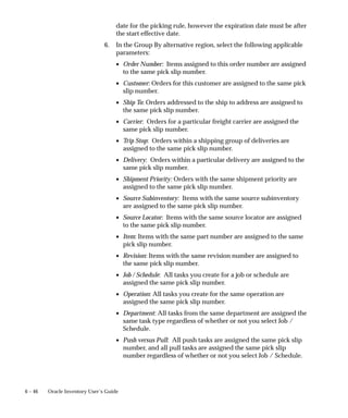 6 – 46 Oracle Inventory User’s Guide
date for the picking rule, however the expiration date must be after
the start effective date.
6. In the Group By alternative region, select the following applicable
parameters:
• Order Number: Items assigned to this order number are assigned
to the same pick slip number.
• Customer: Orders for this customer are assigned to the same pick
slip number.
• Ship To: Orders addressed to the ship to address are assigned to
the same pick slip number.
• Carrier: Orders for a particular freight carrier are assigned the
same pick slip number.
• Trip Stop: Orders within a shipping group of deliveries are
assigned to the same pick slip number.
• Delivery: Orders within a particular delivery are assigned to the
same pick slip number.
• Shipment Priority: Orders with the same shipment priority are
assigned to the same pick slip number.
• Source Subinventory: Items with the same source subinventory
are assigned to the same pick slip number.
• Source Locator: Items with the same source locator are assigned
to the same pick slip number.
• Item: Items with the same part number are assigned to the same
pick slip number.
• Revision: Items with the same revision number are assigned to
the same pick slip number.
• Job / Schedule: All tasks you create for a job or schedule are
assigned the same pick slip number.
• Operation: All tasks you create for the same operation are
assigned the same pick slip number.
• Department: All tasks from the same department are assigned the
same task type regardless of whether or not you select Job /
Schedule.
• Push versus Pull: All push tasks are assigned the same pick slip
number, and all pull tasks are assigned the same pick slip
number regardless of whether or not you select Job / Schedule.
 