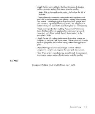 6 – 47
Transaction Setup
• Supply Subinventory: All tasks that have the same destination
subinventory are assigned the same pick slip number.
Note: This is the supply subinventory defined on the Bill of
Material.
This applies only to manufacturing tasks with supply type of
pull, and push components that specify a supply subinventory
and locator. Enabling Supply Subinventory also groups push
and pull tasks separately, because pull tasks are assigned to a
subinventory, and push tasks are not assigned to a subinventory.
This is more specific than enabling Push versus Pull because
tasks that have different supply subinventories are grouped
separately only if you include Supply Subinventory in the
grouping criteria.
• Supply Locator: All tasks with the same destination locator are
assigned to the same pick slip number. This applies to both sales
order staging tasks and manufacturing tasks with supply type
pull.
• Project: When project manufacturing is enabled, all items
assigned to a project are assigned the same pick slip number.
• Task: When project manufacturing is enabled, all items assigned
to the same task are assigned to the same pick slip number.
See Also
Component Picking: Oracle Work in Process User’s Guide
 