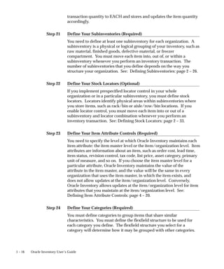 Step 21
Step 22
Step 23
Step 24
1 – 16 Oracle Inventory User’s Guide
transaction quantity to EACH and stores and updates the item quantity
accordingly.
Define Your Subinventories (Required)
You need to define at least one subinventory for each organization. A
subinventory is a physical or logical grouping of your inventory, such as
raw material, finished goods, defective material, or freezer
compartment. You must move each item into, out of, or within a
subinventory whenever you perform an inventory transaction. The
number of subinventories that you define depends on the way you
structure your organization. See: Defining Subinventories: page 2 – 26.
Define Your Stock Locators (Optional)
If you implement prespecified locator control in your whole
organization or in a particular subinventory, you must define stock
locators. Locators identify physical areas within subinventories where
you store items, such as rack/bin or aisle/row/bin locations. If you
enable locator control, you must move each item into or out of a
subinventory and locator combination whenever you perform an
inventory transaction. See: Defining Stock Locators: page 2 – 33.
Define Your Item Attribute Controls (Required)
You need to specify the level at which Oracle Inventory maintains each
item attribute: the item master level or the item/organization level. Item
attributes are information about an item, such as order cost, lead time,
item status, revision control, tax code, list price, asset category, primary
unit of measure, and so on. If you choose the item master level for a
particular attribute, Oracle Inventory maintains the value of the
attribute in the item master, and the value will be the same in every
organization that uses the item master, in which the item exists, and
does not allow updates at the item/organization level. Conversely,
Oracle Inventory allows updates at the item/organization level for item
attributes that you maintain at the item/organization level. See:
Defining Item Attribute Controls: page 4 – 20.
Define Your Categories (Required)
You must define categories to group items that share similar
characteristics. You must define the flexfield structure to be used for
each category you define. The flexfield structure you select for a
category will determine how it may be grouped with other categories.
 