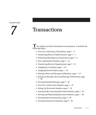 C H A P T E R
7
T
7 – 1
Transactions
Transactions
his chapter provides information on transactions. It includes the
following topics:
• Overview of Inventory Transactions: page 7 – 3
• Transferring Between Subinventories: page 7 – 5
• Performing Miscellaneous Transactions: page 7 – 9
• Inter–organization Transfers: page 7 – 13
• Transferring Between Organizations: page 7 – 17
• Assigning Lot Numbers: page 7 – 24
• Assigning Serial Numbers: page 7 – 25
• Shortage Alerts and Shortage Notifications: page 7 – 27
• Setting Up Shortage Alerts and Shortage Notifications: page
7 – 28
• Viewing Potential Shortages: page 7 – 28
• Overview of Movement Statistics: page 7 – 31
• Setting Up Movement Statistics: page 7 – 34
• Automatically Generating Movement Statistics: page 7 – 35
• Viewing and Maintaining Movement Statistics: page 7 – 36
• Viewing Material Transactions: page 7 – 43
• Viewing Transaction Summaries: page 7 – 46
 