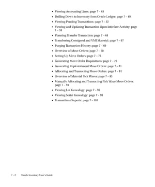 7 – 2 Oracle Inventory User’s Guide
• Viewing Accounting Lines: page 7 – 48
• Drilling Down to Inventory form Oracle Ledger: page 7 – 49
• Viewing Pending Transactions: page 7 – 52
• Viewing and Updating Transaction Open Interface Activity: page
7 – 59
• Planning Transfer Transaction: page 7 – 64
• Transferring Consigned and VMI Material: page 7 – 67
• Purging Transaction History: page 7 – 69
• Overview of Move Orders: page 7 – 70
• Setting Up Move Orders: page 7 – 75
• Generating Move Order Requisitions: page 7 – 76
• Generating Replenishment Move Orders: page 7 – 81
• Allocating and Transacting Move Orders: page 7 – 81
• Overview of Material Pick Waves: page 7 – 85
• Manually Allocating and Transacting Pick Wave Move Orders:
page 7 – 93
• Viewing Lot Genealogy: page 7 – 95
• Viewing Serial Genealogy: page 7 – 98
• Transactions Reports: page 7 – 101
 