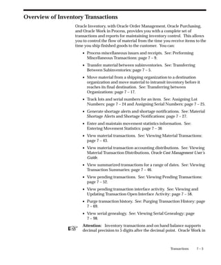 ☞
7 – 3
Transactions
Overview of Inventory Transactions
Oracle Inventory, with Oracle Order Management, Oracle Purchasing,
and Oracle Work in Process, provides you with a complete set of
transactions and reports for maintaining inventory control. This allows
you to control the flow of material from the time you receive items to the
time you ship finished goods to the customer. You can:
• Process miscellaneous issues and receipts. See: Performing
Miscellaneous Transactions: page 7 – 9.
• Transfer material between subinventories. See: Transferring
Between Subinventories: page 7 – 5.
• Move material from a shipping organization to a destination
organization and move material to intransit inventory before it
reaches its final destination. See: Transferring between
Organizations: page 7 – 17.
• Track lots and serial numbers for an item. See: Assigning Lot
Numbers: page 7 – 24 and Assigning Serial Numbers: page 7 – 25.
• Generate shortage alerts and shortage notifications. See: Material
Shortage Alerts and Shortage Notifications: page 7 – 27.
• Enter and maintain movement statistics information. See:
Entering Movement Statistics: page 7 – 36
• View material transactions. See: Viewing Material Transactions:
page 7 – 43.
• View material transaction accounting distributions. See: Viewing
Material Transaction Distributions, Oracle Cost Management User’s
Guide.
• View summarized transactions for a range of dates. See: Viewing
Transaction Summaries: page 7 – 46.
• View pending transactions. See: Viewing Pending Transactions:
page 7 – 52.
• View pending transaction interface activity. See: Viewing and
Updating Transaction Open Interface Activity: page 7 – 58.
• Purge transaction history. See: Purging Transaction History: page
7 – 69.
• View serial genealogy. See: Viewing Serial Genealogy: page
7 – 98.
Attention: Inventory transactions and on hand balance supports
decimal precision to 5 digits after the decimal point. Oracle Work in
 