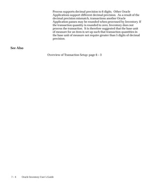 7 – 4 Oracle Inventory User’s Guide
Process supports decimal precision to 6 digits. Other Oracle
Applications support different decimal precision. As a result of the
decimal precision mismatch, transactions another Oracle
Application passes may be rounded when processed by Inventory. If
the transaction quantity is rounded to zero, Inventory does not
process the transaction. It is therefore suggested that the base unit
of measure for an item is set up such that transaction quantities in
the base unit of measure not require greater than 5 digits of decimal
precision.
See Also
Overview of Transaction Setup: page 6 – 3
 