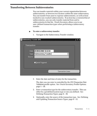 7 – 5
Transactions
Transferring Between Subinventories
You can transfer material within your current organization between
subinventories, or between two locators within the same subinventory.
You can transfer from asset to expense subinventories, as well as from
tracked to non–tracked subinventories. If an item has a restricted list of
subinventories, you can only transfer material from and to
subinventories in that list. Oracle Inventory allows you to use
user–defined transaction types when performing a subinventory
transfer.
" To enter a subinventory transfer:
1. Navigate to the Subinventory Transfer window.
2. Enter the date and time of entry for the transaction.
The date you can enter is controlled by the INV:Transaction Date
Validation profile option. See: Oracle Inventory Profile Options:
page 1 – 26.
3. Enter a transaction type for the subinventory transfer. This can
either be a predefined system type or one you defined. See:
Defining Transaction Types: page 6 – 20.
4. Optionally, enter the source of the transaction type. See: Defining
and Updating Transaction Source Types: page 6 – 13.
 