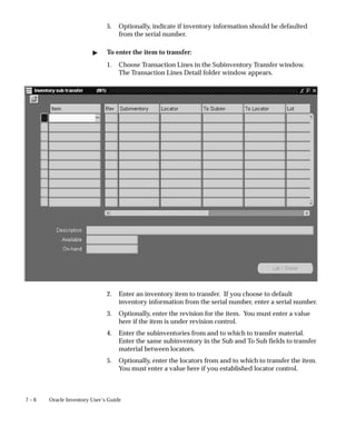 7 – 6 Oracle Inventory User’s Guide
5. Optionally, indicate if inventory information should be defaulted
from the serial number.
" To enter the item to transfer:
1. Choose Transaction Lines in the Subinventory Transfer window.
The Transaction Lines Detail folder window appears.
2. Enter an inventory item to transfer. If you choose to default
inventory information from the serial number, enter a serial number.
3. Optionally, enter the revision for the item. You must enter a value
here if the item is under revision control.
4. Enter the subinventories from and to which to transfer material.
Enter the same subinventory in the Sub and To Sub fields to transfer
material between locators.
5. Optionally, enter the locators from and to which to transfer the item.
You must enter a value here if you established locator control.
 
