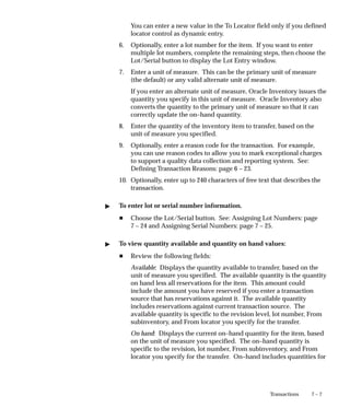 7 – 7
Transactions
You can enter a new value in the To Locator field only if you defined
locator control as dynamic entry.
6. Optionally, enter a lot number for the item. If you want to enter
multiple lot numbers, complete the remaining steps, then choose the
Lot/Serial button to display the Lot Entry window.
7. Enter a unit of measure. This can be the primary unit of measure
(the default) or any valid alternate unit of measure.
If you enter an alternate unit of measure, Oracle Inventory issues the
quantity you specify in this unit of measure. Oracle Inventory also
converts the quantity to the primary unit of measure so that it can
correctly update the on–hand quantity.
8. Enter the quantity of the inventory item to transfer, based on the
unit of measure you specified.
9. Optionally, enter a reason code for the transaction. For example,
you can use reason codes to allow you to mark exceptional charges
to support a quality data collection and reporting system. See:
Defining Transaction Reasons: page 6 – 23.
10. Optionally, enter up to 240 characters of free text that describes the
transaction.
" To enter lot or serial number information.
H Choose the Lot/Serial button. See: Assigning Lot Numbers: page
7 – 24 and Assigning Serial Numbers: page 7 – 25.
" To view quantity available and quantity on hand values:
H Review the following fields:
Available: Displays the quantity available to transfer, based on the
unit of measure you specified. The available quantity is the quantity
on hand less all reservations for the item. This amount could
include the amount you have reserved if you enter a transaction
source that has reservations against it. The available quantity
includes reservations against current transaction source. The
available quantity is specific to the revision level, lot number, From
subinventory, and From locator you specify for the transfer.
On hand: Displays the current on–hand quantity for the item, based
on the unit of measure you specified. The on–hand quantity is
specific to the revision, lot number, From subinventory, and From
locator you specify for the transfer. On–hand includes quantities for
 