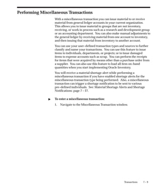 7 – 9
Transactions
Performing Miscellaneous Transactions
With a miscellaneous transaction you can issue material to or receive
material from general ledger accounts in your current organization.
This allows you to issue material to groups that are not inventory,
receiving, or work in process such as a research and development group
or an accounting department. You can also make manual adjustments to
the general ledger by receiving material from one account to inventory,
and then issuing that material from inventory to another account.
You can use your user–defined transaction types and sources to further
classify and name your transactions. You can use this feature to issue
items to individuals, departments, or projects; or to issue damaged
items to expense accounts such as scrap. You can perform the receipts
for items that were acquired by means other than a purchase order from
a supplier. You can also use this feature to load all item on–hand
quantities when you start implementing Oracle Inventory.
You will receive a material shortage alert while performing a
miscellaneous transaction if you have enabled shortage alerts for the
miscellaneous transaction type being performed. Also, a miscellaneous
transaction can trigger a shortage notification to be sent to various
pre–defined individuals. See: Material Shortage Alerts and Shortage
Notifications: page 7 – 27.
" To enter a miscellaneous transaction:
1. Navigate to the Miscellaneous Transaction window.
 