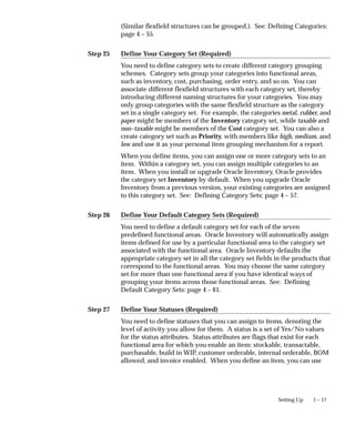 Step 25
Step 26
Step 27
1 – 17
Setting Up
(Similar flexfield structures can be grouped.). See: Defining Categories:
page 4 – 55.
Define Your Category Set (Required)
You need to define category sets to create different category grouping
schemes. Category sets group your categories into functional areas,
such as inventory, cost, purchasing, order entry, and so on. You can
associate different flexfield structures with each category set, thereby
introducing different naming structures for your categories. You may
only group categories with the same flexfield structure as the category
set in a single category set. For example, the categories metal, rubber, and
paper might be members of the Inventory category set, while taxable and
non–taxable might be members of the Cost category set. You can also a
create category set such as Priority, with members like high, medium, and
low and use it as your personal item grouping mechanism for a report.
When you define items, you can assign one or more category sets to an
item. Within a category set, you can assign multiple categories to an
item. When you install or upgrade Oracle Inventory, Oracle provides
the category set Inventory by default. When you upgrade Oracle
Inventory from a previous version, your existing categories are assigned
to this category set. See: Defining Category Sets: page 4 – 57.
Define Your Default Category Sets (Required)
You need to define a default category set for each of the seven
predefined functional areas. Oracle Inventory will automatically assign
items defined for use by a particular functional area to the category set
associated with the functional area. Oracle Inventory defaults the
appropriate category set in all the category set fields in the products that
correspond to the functional areas. You may choose the same category
set for more than one functional area if you have identical ways of
grouping your items across those functional areas. See: Defining
Default Category Sets: page 4 – 61.
Define Your Statuses (Required)
You need to define statuses that you can assign to items, denoting the
level of activity you allow for them. A status is a set of Yes/No values
for the status attributes. Status attributes are flags that exist for each
functional area for which you enable an item: stockable, transactable,
purchasable, build in WIP, customer orderable, internal orderable, BOM
allowed, and invoice enabled. When you define an item, you can use
 