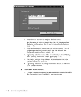 7 – 10 Oracle Inventory User’s Guide
2. Enter the date and time of entry for the transaction.
The date you can enter is controlled by the INV:Transaction Date
Validation profile option. See: Oracle Inventory Profile Options:
page 1 – 26.
3. Enter a miscellaneous transaction type for the transfer. This can
either be a predefined system type or one you defined. See:
Defining Transaction Types: page 6 – 20.
4. Optionally, enter the source of the transaction type. See: Defining
and Updating Transaction Source Types: page 6 – 13.
5. Optionally, enter the general ledger account against which the
material is issued or received.
6. Optionally, indicate if inventory information should be defaulted
from the serial number.
" To enter the item to transfer:
1. Choose Transaction Lines in the Miscellaneous Transaction window.
The Transaction Lines Detail folder window appears.
 