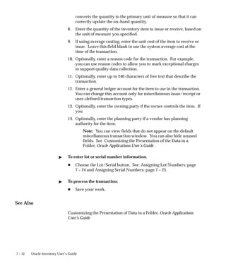 7 – 12 Oracle Inventory User’s Guide
converts the quantity to the primary unit of measure so that it can
correctly update the on–hand quantity.
8. Enter the quantity of the inventory item to issue or receive, based on
the unit of measure you specified.
9. If using average costing, enter the unit cost of the item to receive or
issue. Leave this field blank to use the system average cost at the
time of the transaction.
10. Optionally, enter a reason code for the transaction. For example,
you can use reason codes to allow you to mark exceptional charges
to support quality data collection.
11. Optionally, enter up to 240 characters of free text that describe the
transaction.
12. Enter a general ledger account for the item to use in the transaction.
You can change this account only for miscellaneous issue/receipt or
user–defined transaction types.
13. Optionally, enter the owning party if the owner controls the item. If
you
14. Optionally, enter the planning party if a vendor has planning
authority for the item.
Note: You can view fields that do not appear on the default
miscellaneous transaction window. You can also hide unused
fields. See Customizing the Presentation of the Data in a
Folder, Oracle Applications User’s Guide .
" To enter lot or serial number information.
H Choose the Lot/Serial button. See: Assigning Lot Numbers: page
7 – 24 and Assigning Serial Numbers: page 7 – 25.
" To process the transaction:
H Save your work.
See Also
Customizing the Presentation of Data in a Folder, Oracle Applications
User’s Guide
 