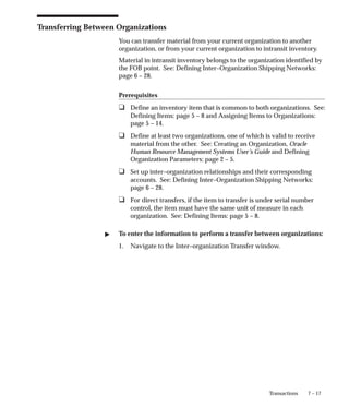 7 – 17
Transactions
Transferring Between Organizations
You can transfer material from your current organization to another
organization, or from your current organization to intransit inventory.
Material in intransit inventory belongs to the organization identified by
the FOB point. See: Defining Inter–Organization Shipping Networks:
page 6 – 28.
Prerequisites
❑ Define an inventory item that is common to both organizations. See:
Defining Items: page 5 – 8 and Assigning Items to Organizations:
page 5 – 14.
❑ Define at least two organizations, one of which is valid to receive
material from the other. See: Creating an Organization, Oracle
Human Resource Management Systems User’s Guide and Defining
Organization Parameters: page 2 – 5.
❑ Set up inter–organization relationships and their corresponding
accounts. See: Defining Inter–Organization Shipping Networks:
page 6 – 28.
❑ For direct transfers, if the item to transfer is under serial number
control, the item must have the same unit of measure in each
organization. See: Defining Items: page 5 – 8.
" To enter the information to perform a transfer between organizations:
1. Navigate to the Inter–organization Transfer window.
 