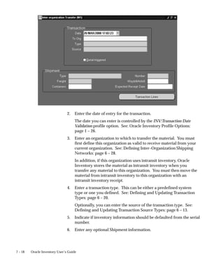 7 – 18 Oracle Inventory User’s Guide
2. Enter the date of entry for the transaction.
The date you can enter is controlled by the INV:Transaction Date
Validation profile option. See: Oracle Inventory Profile Options:
page 1 – 26.
3. Enter an organization to which to transfer the material. You must
first define this organization as valid to receive material from your
current organization. See: Defining Inter–Organization Shipping
Networks: page 6 – 28.
In addition, if this organization uses intransit inventory, Oracle
Inventory stores the material as intransit inventory when you
transfer any material to this organization. You must then move the
material from intransit inventory to this organization with an
intransit inventory receipt.
4. Enter a transaction type. This can be either a predefined system
type or one you defined. See: Defining and Updating Transaction
Types: page 6 – 20.
Optionally, you can enter the source of the transaction type. See:
Defining and Updating Transaction Source Types: page 6 – 13.
5. Indicate if inventory information should be defaulted from the serial
number.
6. Enter any optional Shipment information.
 