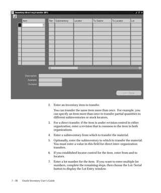 7 – 20 Oracle Inventory User’s Guide
2. Enter an inventory item to transfer.
You can transfer the same item more than once. For example, you
can specify an item more than once to transfer partial quantities to
different subinventories or stock locators.
3. For a direct transfer, if the item is under revision control in either
organization, enter a revision that is common to the item in both
organizations.
4. Enter a subinventory from which to transfer the material.
5. Optionally, enter the subinventory to which to transfer the material.
You must enter a value in this field for direct inter–organization
transfers.
6. If you established locator control for the item, enter from and to
locators.
7. Enter a lot number for the item. If you want to enter multiple lot
numbers, complete the remaining steps, then choose the Lot/Serial
button to display the Lot Entry window.
 