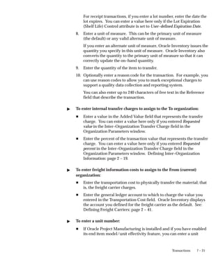 7 – 21
Transactions
For receipt transactions, if you enter a lot number, enter the date the
lot expires. You can enter a value here only if the Lot Expiration
(Shelf Life) Control attribute is set to User–defined Expiration Date.
8. Enter a unit of measure. This can be the primary unit of measure
(the default) or any valid alternate unit of measure.
If you enter an alternate unit of measure, Oracle Inventory issues the
quantity you specify in this unit of measure. Oracle Inventory also
converts the quantity to the primary unit of measure so that it can
correctly update the on–hand quantity.
9. Enter the quantity of the item to transfer.
10. Optionally enter a reason code for the transaction. For example, you
can use reason codes to allow you to mark exceptional charges to
support a quality data collection and reporting system.
You can also enter up to 240 characters of free text in the Reference
field that describe the transaction.
" To enter internal transfer charges to assign to the To organization:
H Enter a value in the Added Value field that represents the transfer
charge. You can enter a value here only if you entered Requested
value in the Inter–Organization Transfer Charge field in the
Organization Parameters window.
H Enter the percent of the transaction value that represents the transfer
charge. You can enter a value here only if you entered Requested
percent in the Inter–Organization Transfer Charge field in the
Organization Parameters window. Defining Inter–Organization
Information: page 2 – 19.
" To enter freight information costs to assign to the From (current)
organization:
H Enter the transportation cost to physically transfer the material; that
is, the freight carrier charges.
H Enter the general ledger account to which to charge the value you
entered in the Transportation Cost field. Oracle Inventory displays
the account you defined for the freight carrier as the default. See:
Defining Freight Carriers: page 2 – 41.
" To enter a unit number:
H If Oracle Project Manufacturing is installed and if you have enabled
its end item model/unit effectivity feature, you can enter a unit
 