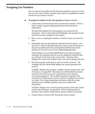 7 – 24 Oracle Inventory User’s Guide
Assigning Lot Numbers
You can choose lot numbers for the line item quantity to issue or receive.
You can view the Lot Entry window only when you establish lot control
for the item you issue or receive.
" To assign lot numbers to the item quantity to issue or receive:
1. Choose the Lot/Serial button from a transaction window. The Lot
Entry window appears displaying the item and transaction
information.
The Qty field displays the total quantity you entered for the
transaction. The Lot Qty Entered field displays the quantity for the
item that you have assigned to lot number.
2. Enter a new or existing lot number to which to issue or receive the
item.
3. Optionally, enter the date that the material in the lot expires. You
can enter a value in this field only if you enter a new lot number in
the previous field and if the Lot Expiration (Shelf Life) Control
attribute for the item is set to User–defined Expiration Date.
If this attribute is set to Item shelf life days for the item, Inventory
calculates the expiration date for you by adding the shelf life days
you defined for the item to the current date. Inventory then
displays the result as the default value; you cannot change this date.
4. Enter the quantity of the item to issue or receive to the lot. The
Available and On–Hand fields display the current quantities for
each lot.
Available: Displays the quantity available to issue, based on the unit
of measure you specified. This amount could include the amount
you have reserved if you enter a transaction source that has
reservations against it. The available quantity is specific to the
revision level, subinventory, locator, and lot you define for the issue
or receipt. For receipt transactions, Inventory adds the receipt
quantity to the available quantity when you complete the
transaction.
On Hand: Displays the current on–hand quantity of the item, based
on the unit of measure you specified. The on–hand quantity is
specific to the revision, subinventory, locator, and lot you specify.
5. Choose Done to return to the Transaction Lines window.
 