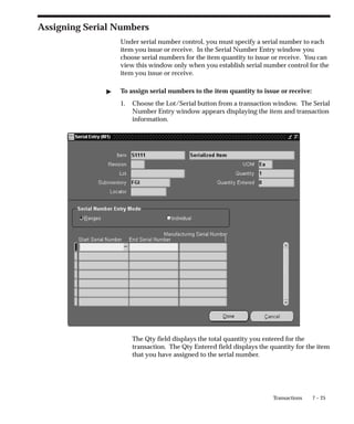 7 – 25
Transactions
Assigning Serial Numbers
Under serial number control, you must specify a serial number to each
item you issue or receive. In the Serial Number Entry window you
choose serial numbers for the item quantity to issue or receive. You can
view this window only when you establish serial number control for the
item you issue or receive.
" To assign serial numbers to the item quantity to issue or receive:
1. Choose the Lot/Serial button from a transaction window. The Serial
Number Entry window appears displaying the item and transaction
information.
The Qty field displays the total quantity you entered for the
transaction. The Qty Entered field displays the quantity for the item
that you have assigned to the serial number.
 