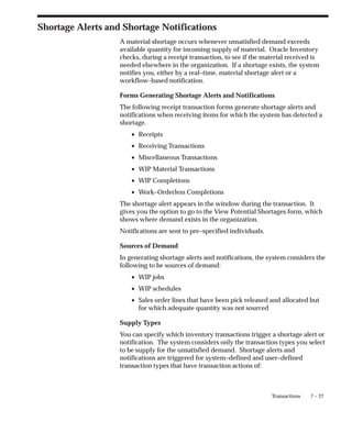 7 – 27
Transactions
Shortage Alerts and Shortage Notifications
A material shortage occurs whenever unsatisfied demand exceeds
available quantity for incoming supply of material. Oracle Inventory
checks, during a receipt transaction, to see if the material received is
needed elsewhere in the organization. If a shortage exists, the system
notifies you, either by a real–time, material shortage alert or a
workflow–based notification.
Forms Generating Shortage Alerts and Notifications
The following receipt transaction forms generate shortage alerts and
notifications when receiving items for which the system has detected a
shortage.
• Receipts
• Receiving Transactions
• Miscellaneous Transactions
• WIP Material Transactions
• WIP Completions
• Work–Orderless Completions
The shortage alert appears in the window during the transaction. It
gives you the option to go to the View Potential Shortages form, which
shows where demand exists in the organization.
Notifications are sent to pre–specified individuals.
Sources of Demand
In generating shortage alerts and notifications, the system considers the
following to be sources of demand:
• WIP jobs
• WIP schedules
• Sales order lines that have been pick released and allocated but
for which adequate quantity was not sourced
Supply Types
You can specify which inventory transactions trigger a shortage alert or
notification. The system considers only the transaction types you select
to be supply for the unsatisfied demand. Shortage alerts and
notifications are triggered for system–defined and user–defined
transaction types that have transaction actions of:
 