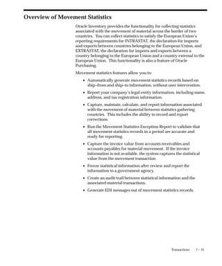7 – 31
Transactions
Overview of Movement Statistics
Oracle Inventory provides the functionality for collecting statistics
associated with the movement of material across the border of two
countries. You can collect statistics to satisfy the European Union’s
reporting requirements for INTRASTAT, the declaration for imports
and exports between countries belonging to the European Union, and
EXTRASTAT, the declaration for imports and exports between a
country belonging to the European Union and a country external to the
European Union. This functionality is also a feature of Oracle
Purchasing.
Movement statistics features allow you to:
• Automatically generate movement statistics records based on
ship–from and ship–to information, without user intervention.
• Report your company’s legal entity information, including name,
address, and tax registration information.
• Capture, maintain, calculate, and report information associated
with the movement of material between statistics gathering
countries. This includes the ability to record and report
corrections.
• Run the Movement Statistics Exception Report to validate that
all movement statistics records in a period are accurate and
ready for reporting.
• Capture the invoice value from accounts receivables and
accounts payables for material movement. If the invoice
information is not available, the system captures the statistical
value from the movement transaction.
• Freeze statistical information after review and report the
information to a government agency.
• Create an audit trail between statistical information and the
associated material transactions.
• Generate EDI messages out of movement statistics records.
 
