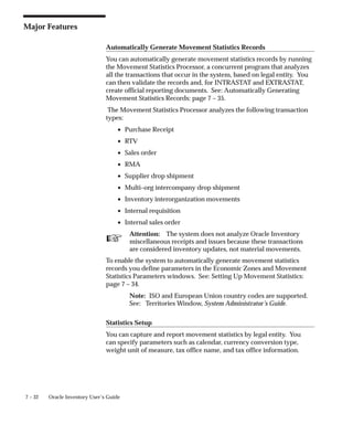 ☞
7 – 32 Oracle Inventory User’s Guide
Major Features
Automatically Generate Movement Statistics Records
You can automatically generate movement statistics records by running
the Movement Statistics Processor, a concurrent program that analyzes
all the transactions that occur in the system, based on legal entity. You
can then validate the records and, for INTRASTAT and EXTRASTAT,
create official reporting documents. See: Automatically Generating
Movement Statistics Records: page 7 – 35.
The Movement Statistics Processor analyzes the following transaction
types:
• Purchase Receipt
• RTV
• Sales order
• RMA
• Supplier drop shipment
• Multi–org intercompany drop shipment
• Inventory interorganization movements
• Internal requisition
• Internal sales order
Attention: The system does not analyze Oracle Inventory
miscellaneous receipts and issues because these transactions
are considered inventory updates, not material movements.
To enable the system to automatically generate movement statistics
records you define parameters in the Economic Zones and Movement
Statistics Parameters windows. See: Setting Up Movement Statistics:
page 7 – 34.
Note: ISO and European Union country codes are supported.
See: Territories Window, System Administrator’s Guide.
Statistics Setup
You can capture and report movement statistics by legal entity. You
can specify parameters such as calendar, currency conversion type,
weight unit of measure, tax office name, and tax office information.
 
