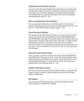 7 – 33
Transactions
Validate Movement Statistics Records
You can use the Movement Statistics Exception Report to validate that
all movement statistics records in a period are accurate and ready for
reporting. You can identify missing or incomplete entries and make
corrections before freezing the information. See: Movement Statistics
Exception Report: page 15 – 134.
Review and Report Movement Statistics
You can generate both summary and detail reports for movement
statistics, including hard copies for government agencies and your own
files. See: Movement Statistics Report: page 15 – 140.
Freeze Movement Statistics
The Movement Statistics Report provides a run time parameter which
allows you to freeze movement information for official INTRASTAT
and EXTRASTAT reporting. This option updates the database with any
information calculated at report run time to provide a complete history
of information reported. This option also allows you to assign a
reference number for the information processed by the particular run of
the report. Only records that have been frozen can be used to generate
EDI messages.
Reset Movement Statistics Status
After you freeze movement statistics records for official INTRASTAT
and EXTRASTAT reporting, you can run the Movement Statistics Reset
Status program to reset their status to open. This option allows you to
add missing information to records that are frozen. See: Movement
Statistics Reset Status Report: page 15 – 136.
Integrate with Legacy Systems
Movement statistics functionality provides the ability to integrate with
Legacy systems in order to capture material movements from other
logistics applications.
EDI Support
You can generate EDI messages from movement statistics records.
These messages are EDIFACT compliant.
 