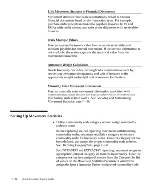 7 – 34 Oracle Inventory User’s Guide
Link Movement Statistics to Financial Documents
Movement statistics records are automatically linked to various
financial documents based on the transaction type. For example,
purchase order receipts are linked to payables invoices, RTVs and
RMAs with credit memos, and sales order shipments with receivables
invoices.
Track Multiple Values
You can capture the invoice value from accounts receivables and
accounts payables for material movement. If the invoice information is
not available, the system captures the statistical value from the
movement transaction.
Automatic Weight Calculation
Oracle Inventory calculates the weight of a material movement by
converting the transaction quantity and unit of measure to the
appropriate weight and weight unit of measure for the item.
Manually Enter Movement Information
You can manually enter movement information associated with
material transactions that are not captured by Oracle Inventory and
Purchasing, such as fixed assets. See: Viewing and Maintaining
Movement Statistics: page 7 – 36.
Setting Up Movement Statistics
• Define a commodity code category set and assign commodity
codes to items
Before capturing and/or reporting movement statistics using
commodity codes, you must establish a category set to store
commodity codes for inventory items. Once the category set has
been defined, you assign the proper commodity code to items.
See: Defining Category Sets: page 4 – 57.
For INTRASTAT and EXTRASTAT reporting, you must assign an
appropriate Intrastat category set to items in inventory. Once the
category set has been assigned, choose from the Category Set list
of values on the Movement Statistics Parameters window to
assign the item a European Union–designated commodity code.
 