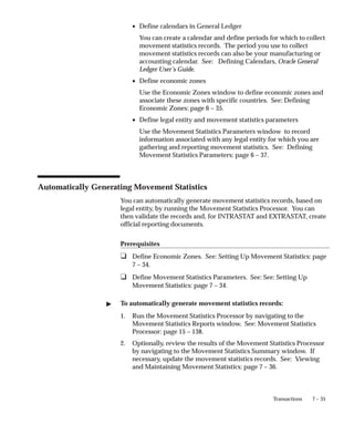 7 – 35
Transactions
• Define calendars in General Ledger
You can create a calendar and define periods for which to collect
movement statistics records. The period you use to collect
movement statistics records can also be your manufacturing or
accounting calendar. See: Defining Calendars, Oracle General
Ledger User’s Guide.
• Define economic zones
Use the Economic Zones window to define economic zones and
associate these zones with specific countries. See: Defining
Economic Zones: page 6 – 35.
• Define legal entity and movement statistics parameters
Use the Movement Statistics Parameters window to record
information associated with any legal entity for which you are
gathering and reporting movement statistics. See: Defining
Movement Statistics Parameters: page 6 – 37.
Automatically Generating Movement Statistics
You can automatically generate movement statistics records, based on
legal entity, by running the Movement Statistics Processor. You can
then validate the records and, for INTRASTAT and EXTRASTAT, create
official reporting documents.
Prerequisites
❑ Define Economic Zones. See: Setting Up Movement Statistics: page
7 – 34.
❑ Define Movement Statistics Parameters. See: See: Setting Up
Movement Statistics: page 7 – 34.
" To automatically generate movement statistics records:
1. Run the Movement Statistics Processor by navigating to the
Movement Statistics Reports window. See: Movement Statistics
Processor: page 15 – 138.
2. Optionally, review the results of the Movement Statistics Processor
by navigating to the Movement Statistics Summary window. If
necessary, update the movement statistics records. See: Viewing
and Maintaining Movement Statistics: page 7 – 36.
 