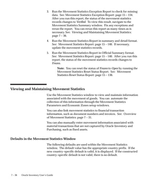7 – 36 Oracle Inventory User’s Guide
3. Run the Movement Statistics Exception Report to check for missing
data. See: Movement Statistics Exception Report: page 15 – 134.
After you run this report, the status of the movement statistics
records changes to Verified. To view this result, navigate to the
Movement Statistics Summary window. Fix any exceptions and
rerun the report. You can rerun this report as many times as is
necessary. See: Viewing and Maintaining Movement Statistics:
page 7 – 36.
4. Run the Movement Statistics Report in summary and detail format.
See: Movement Statistics Report: page 15 – 140. If necessary,
update the movement statistics records.
5. Run the Movement Statistics Report in Official Summary format.
See: Movement Statistics Report: page 15 – 140. After you run this
report, the status of the movement statistics records changes to
Frozen.
Note: You can reset the status of Frozen to Open by running the
Movement Statistics Reset Status Report. See: Movement
Statistics Reset Status Report: page 15 – 136.
Viewing and Maintaining Movement Statistics
Use the Movement Statistics window to view and maintain information
associated with the movement of goods. You can automate the
collection of this information through the Movement Statistics
Parameters and Economic Zones setup windows.
You can also link movement statistics to financial transaction
information, such as document numbers and invoices. See: Overview
of Movement Statistics: page 7 – 31.
You can also manually enter movement information associated with
material transactions that are not captured by Oracle Inventory and
Purchasing, such as fixed assets.
Defaults in the Movement Statistics Window
The following defaults are used within the Movement Statistics
window. The default value has the appropriate country prefix. If the
new country–specific default is valid, it is displayed. If the constructed
country–specific default is not valid, there is no default.
 