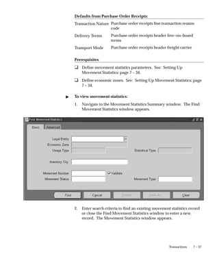 7 – 37
Transactions
Defaults from Purchase Order Receipts:
Purchase order receipts line transaction reason
code
Purchase order receipts header free–on–board
terms
Purchase order receipts header freight carrier
Prerequisites
❑ Define movement statistics parameters. See: Setting Up
Movement Statistics: page 7 – 34.
❑ Define economic zones. See: Setting Up Movement Statistics: page
7 – 34.
" To view movement statistics:
1. Navigate to the Movement Statistics Summary window. The Find
Movement Statistics window appears.
2. Enter search criteria to find an existing movement statistics record
or close the Find Movement Statistics window to enter a new
record. The Movement Statistics window appears.
Transaction Nature
Delivery Terms
Transport Mode
 