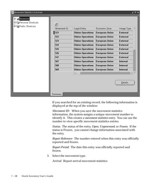 7 – 38 Oracle Inventory User’s Guide
If you searched for an existing record, the following information is
displayed at the top of the window:
Movement ID: When you save the movement statistics
information, the system assigns a unique movement number to
identify it. This creates a movement statistics entry. You can use the
number to view specific movement statistics entries.
Status: The status of the entry, Open, Unprocessed, or Frozen. If the
status is Frozen, you cannot change information associated with
the entry.
Report Reference: The number entered when this entry was officially
reported and frozen.
Report Period: The date this entry was officially reported and
frozen.
3. Select the movement type.
Arrival: Report arrival movement statistics.
 