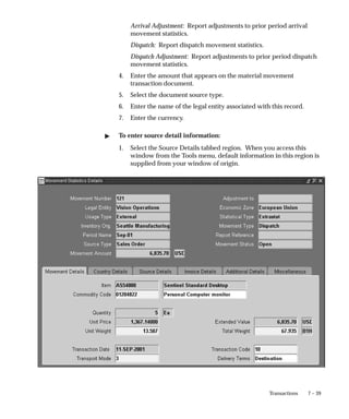 7 – 39
Transactions
Arrival Adjustment: Report adjustments to prior period arrival
movement statistics.
Dispatch: Report dispatch movement statistics.
Dispatch Adjustment: Report adjustments to prior period dispatch
movement statistics.
4. Enter the amount that appears on the material movement
transaction document.
5. Select the document source type.
6. Enter the name of the legal entity associated with this record.
7. Enter the currency.
" To enter source detail information:
1. Select the Source Details tabbed region. When you access this
window from the Tools menu, default information in this region is
supplied from your window of origin.
 