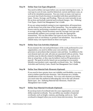 Step 34
Step 35
Step 36
Step 37
1 – 20 Oracle Inventory User’s Guide
Define Your Cost Types (Required)
You need to define cost types before you can start entering item costs. A
cost type is a set of costs, used for historical, current and future costs, as
well as for simulation purposes. You can create as many cost types as
you need, but Oracle Inventory is installed with three predefined cost
types: Frozen, Average, and Pending. These are costs currently in use
for an item and include material and overhead charges. See: Defining
Cost Types, Oracle Cost Management User’s Guide.
If you are using standard costing in your organization, all transactions
use the frozen cost at the time of the transaction. You can update your
frozen costs by performing a standard cost update. If your cost method
is average costing, Oracle Inventory uses the Average cost type and
automatically updates your average costs after the appropriate
transactions. You can also define cost types of your own for any
purpose such as cost history or product cost simulation. You can then
submit many cost reports based on these cost types.
Define Your Cost Activities (Optional)
If you measure the cost and performance of the work performed in your
organization, you need to define your cost activities. Activities are
processes or procedures that consume costs and time. In addition to the
cost element and cost code, all costs are associated with an activity. Your
activities may be directly related to building your items, such as run
time or setup time, or they may be indirect, such as PO generation or
payroll. The goal of activity based cost accounting is to accurately
identify your product costs, especially overhead costs. See: Defining
Activities and Activity Costs, Oracle Cost Management User’s Guide.
Define Your Material Sub–Elements (Optional)
If you need to have greater item cost visibility and flexibility, you may
want to define material sub–elements. Sub–elements are a smaller
classification of the cost elements. For every sub–element you define,
you must enter the method of allocating the cost to the sub–element
(basis type). See: Defining Material Sub–Elements, Oracle Cost
Management User’s Guide.
Define Your Material Overheads (Optional)
If you keep track of overhead rates for your organization, you must
define material overheads. You can define any number of material
overheads, such as freight, customs, purchasing, and so on. Each
overhead is charged when you receive items into inventory. You cannot
 