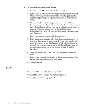 7 – 42 Oracle Inventory User’s Guide
" To enter additional movement details:
1. Select the More Movement Details tabbed region.
2. Enter either an adjustment percentage or an adjustment amount.
Oracle Inventory calculates a statistical value by applying the
adjustment percentage or adjustment amount to the transaction
value.
3. If you entered an adjustment percentage or amount, Oracle
Inventory calculates the statistical total value for you. You can also
enter the total value without entering an adjustment percentage or
amount. If you do not enter any of the statistical value
information, the report calculates the total value using a country
specific routine.
4. Enter comments associated with the movement.
5. Enter an alternate quantity other than the transaction quantity to
represent the amount of goods moved. If you enter an alternate
quantity, you can record the alternate UOM code for the goods
moved. For example, alcohol can be sold be sold by the case, but
the alternate quantity can be the amount of pure alcohol in
hectoliters.
6. Select the outside price code. You can enter Repair, Process, or
Other.
7. Enter either the outside unit price or the outside extended value.
Oracle Inventory calculates the other value.
8. Save your work.
See Also
Overview of Movement Statistics: page 7 – 31
Defining Movement Statistics Parameters: page 6 – 37
Defining Economic Zones: page 6 – 35
 