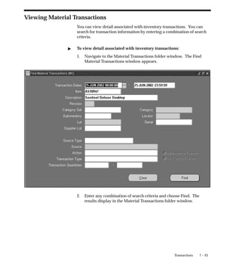 7 – 43
Transactions
Viewing Material Transactions
You can view detail associated with inventory transactions. You can
search for transaction information by entering a combination of search
criteria.
" To view detail associated with inventory transactions:
1. Navigate to the Material Transactions folder window. The Find
Material Transactions window appears.
2. Enter any combination of search criteria and choose Find. The
results display in the Material Transactions folder window.
 