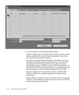 7 – 44 Oracle Inventory User’s Guide
3. View information in the following tabbed regions:
Location: Displays the item, subinventory, locator, revision, transfer
locator, transfer subinventory, transfer organization, transaction
date, and transaction type information.
If you have Oracle Warehouse Management installed, and you are
working with a WMS enabled organization (See: ), this form will
also display LPN (LPN unpacked), Put Away Rule, Put Away
Strategy, Pick Strategy, Pick Rule, Transfer LPN (LPN packed), and
Content LPN (LPN transacted) information. See: Explaining License
Plate Management, Oracle Warehouse Management User’s Guide.
Intransit: Displays the item, shipment number, waybill/airbill
number, freight code, container, quantity, and transaction type
information.
Reason, Reference: Displays the item, transaction reason, transaction
reference, costed indicator, supplier lot, source code, source line ID,
and transaction type information.
 