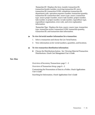 7 – 45
Transactions
Transaction ID: Displays the item, transfer transaction ID,
transaction header number, receiving transaction ID, move
transaction ID, transaction UOM, completion transaction ID,
department code, operation sequence number, transaction quantity,
transaction ID, transaction date, source type, source, transaction
type, source project number, source task number, project number,
task number, to project number, to task number, expenditure type,
expenditure organization, error code, and error explanation
information.
Transaction Type: Displays the item, source, source type, transaction
type, transaction action, transaction UOM, transaction quantity,
transaction ID, and transaction date information.
" To view lot/serial number information for a transaction:
1. Select a transaction and choose the Lot/Serial button.
2. View information on lot/serial numbers, quantities, and locations.
" To view transaction distribution information:
H Choose the Distributions button. See: Viewing Material Transaction
Distributions, Oracle Cost Management User’s Guide.
See Also
Overview of Inventory Transactions: page 7 – 3
Overview of Transaction Setup: page 6 – 3
Customizing the Presentation of Data in a Folder, Oracle Applications
User’s Guide
Searching for Information, Oracle Applications User’s Guide
 