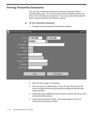 7 – 46 Oracle Inventory User’s Guide
Viewing Transaction Summaries
You can view transaction summaries for items transacted within a
specified date range. You can use search criteria to further narrow the
focus of the information summarized. You can use this information for
input/output and transaction history analysis.
" To view transaction summaries:
1. Navigate to the Summarize Transactions window.
2. Enter the date range to summarize.
3. Enter an item or a subinventory. If you do not enter an item, the
search includes all items with transactions falling within the date
range specified.
4. Optionally, enter additional search criteria to narrow the focus of the
summarized information.
5. Choose the Summarize button. The results appear in the Item
Transaction Summaries window.
 