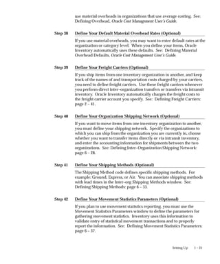 Step 38
Step 39
Step 40
Step 41
Step 42
1 – 21
Setting Up
use material overheads in organizations that use average costing. See:
Defining Overhead, Oracle Cost Management User’s Guide.
Define Your Default Material Overhead Rates (Optional)
If you use material overheads, you may want to enter default rates at the
organization or category level. When you define your items, Oracle
Inventory automatically uses these defaults. See: Defining Material
Overhead Defaults, Oracle Cost Management User’s Guide.
Define Your Freight Carriers (Optional)
If you ship items from one inventory organization to another, and keep
track of the names of and transportation costs charged by your carriers,
you need to define freight carriers. Use these freight carriers whenever
you perform direct inter–organization transfers or transfers via intransit
inventory. Oracle Inventory automatically charges the freight costs to
the freight carrier account you specify. See: Defining Freight Carriers:
page 2 – 41.
Define Your Organization Shipping Network (Optional)
If you want to move items from one inventory organization to another,
you must define your shipping network. Specify the organizations to
which you can ship from the organization you are currently in, choose
whether you want to transfer items directly or via intransit inventory,
and enter the accounting information for shipments between the two
organizations. See: Defining Inter–Organization Shipping Network:
page 6 – 28.
Define Your Shipping Methods (Optional)
The Shipping Method code defines specific shipping methods. For
example: Ground, Express, or Air. You can associate shipping methods
with lead times in the Inter–org Shipping Methods window. See:
Defining Shipping Methods: page 6 – 33.
Define Your Movement Statistics Parameters (Optional)
If you plan to use movement statistics reporting, you must use the
Movement Statistics Parameters window to define the parameters for
gathering movement statistics. Inventory uses this information to
validate entry of statistical movement transactions and to properly
report the information. See: Defining Movement Statistics Parameters:
page 6 – 37.
 
