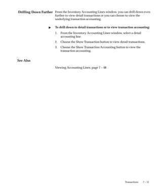 Drilling Down Further
7 – 51
Transactions
From the Inventory Accounting Lines window, you can drill down even
further to view detail transactions or you can choose to view the
underlying transaction accounting.
" To drill down to detail transactions or to view transaction accounting:
1. From the Inventory Accounting Lines window, select a detail
accounting line.
2. Choose the Show Transaction button to view detail transactions.
3. Choose the Show Transaction Accounting button to view the
transaction accounting.
See Also
Viewing Accounting Lines: page 7 – 48
 