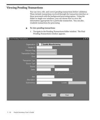 7 – 52 Oracle Inventory User’s Guide
Viewing Pending Transactions
You can view, edit, and correct pending transactions before validation.
These include transactions received through the transaction interface or
those processed with the background processing option. Using the
folder or single row windows, you can choose how to view the
information appropriate for a particular transaction. You can also
resubmit transactions for processing.
" To view pending transactions:
1. Navigate to the Pending Transactions folder window. The Find
Pending Transactions window appears.
 