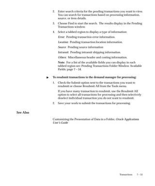 7 – 53
Transactions
2. Enter search criteria for the pending transactions you want to view.
You can search for transactions based on processing information,
source, or item details.
3. Choose Find to start the search. The results display in the Pending
Transactions window.
4. Select a tabbed region to display a type of information:
Error: Pending transaction error information.
Location: Pending transaction location information.
Source: Pending source information
Intransit: Pending intransit shipping information.
Others: Miscellaneous header and costing information.
Note: For a list of the available fields you can display in each
tabbed region see: Pending Transactions Folder Window Available
Fields: page 7 – 54.
" To resubmit transactions to the demand manager for processing:
1. Check the Submit option next to the transactions you want to
resubmit or choose Resubmit All from the Tools menu.
If you have many transaction to resubmit, use the Resubmit All
option to select all transactions for processing and then selectively
deselect individual transaction you do not want to resubmit.
2. Save your work to submit the transactions for processing.
See Also
Customizing the Presentation of Data in a Folder, Oracle Applications
User’s Guide
 