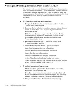 7 – 58 Oracle Inventory User’s Guide
Viewing and Updating Transaction Open Interface Activity
You can view, edit, and correct transactions for the current organization,
or for multiple organizations in a given organization hierarchy, received
through the transaction open interface. Using the folder or single row
windows, you can choose how to view the information appropriate for a
particular transaction. You can also resubmit transactions for
processing.
" To view pending open interface transactions:
1. Navigate to the Transaction Interface folder window. The Find
Transactions window appears.
2. Enter search criteria for the transactions you want to view. You can
search for transactions based on processing information or
transaction details.
Note: You can choose any organization hierarchy in which the
current inventory organization is a member. You can see the
organization that a particular transaction belongs to in the
Transaction Interface form.
3. Choose Find to start the search. The results display in the
Transaction Interface window.
4. Select a tabbed region to display a type of information:
Error: Interface transaction error information.
Location: Interface transaction location information.
Source: Interlace source information
Intransit: Interface intransit shipping information.
Others: Miscellaneous header and costing information.
Note: For a list of the fields you can view see: Transaction Interface
Folder Window Available Fields: page 7 – 59.
" To resubmit transactions for processing:
1. Check the Submit option next to the transactions you want to
resubmit or choose Resubmit All.
If you have many transaction to resubmit, use the Resubmit All
button to select all transactions for processing and then selectively
deselect individual transaction you do not want to resubmit.
2. Save your work to submit the transactions for processing.
 